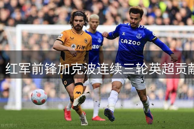红军前锋加克波连续三轮英超贡献进攻数据